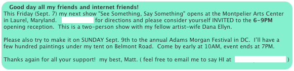 Good day all my friends and internet friends!
This Friday (Sept. 7) my next show "See Something, Say Something" opens at the Montpelier Arts Center in Laurel, Maryland.   CLICK HERE for directions and please consider yourself INVITED to the 6-9PM opening reception.  This is a two-person show with my fellow artist-wife Dana Ellyn.

Please also try to make it on SUNDAY Sept. 9th to the annual Adams Morgan Festival in DC.  I’ll have a few hundred paintings under my tent on Belmont Road.  Come by early at 10AM, event ends at 7PM.

Thanks again for all your support!  my best, Matt. ( feel free to email me to say HI at  sesow@sesow.com )