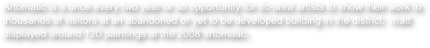 Artomatic is a once every two year or so opportunity for dc-area artists to show their work to thousands of visitors at an abandoned or yet to be developed building in the district.  matt displayed around 120 paintings at the 2008 artomatic.